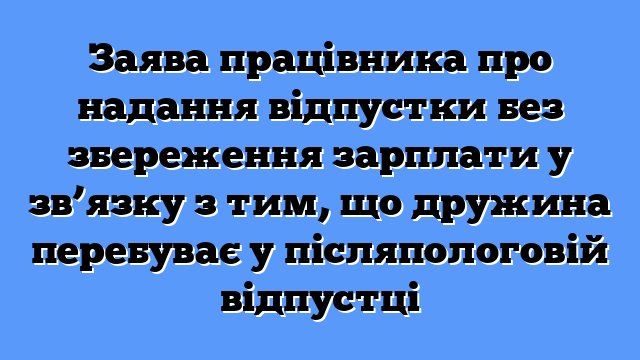 Заява працівника про надання відпустки без збереження зарплати у зв’язку з тим, що дружина перебуває у післяпологовій відпустці