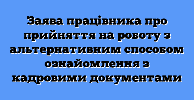 Заява працівника про прийняття на роботу з альтернативним способом ознайомлення з кадровими документами