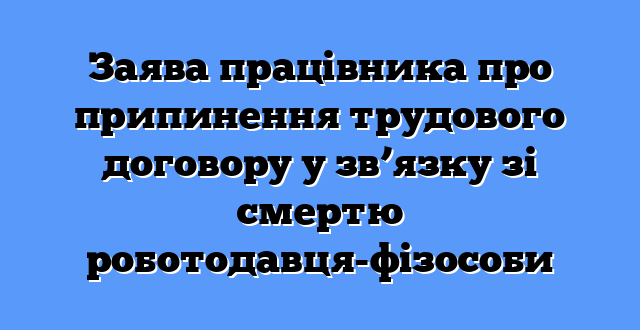 Заява працівника про припинення трудового договору у зв’язку зі смертю роботодавця-фізособи