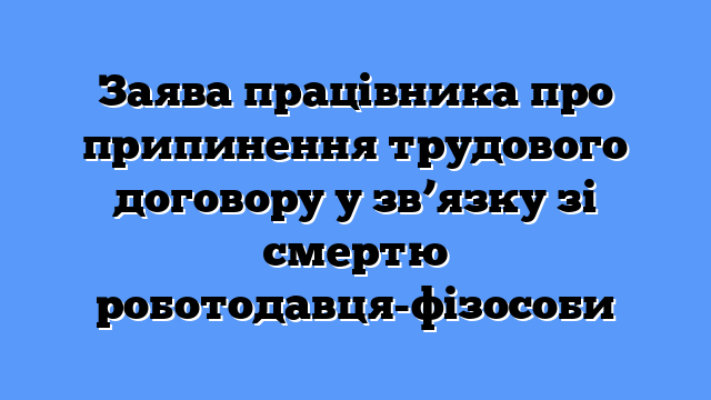 Заява працівника про припинення трудового договору у зв’язку зі смертю роботодавця-фізособи