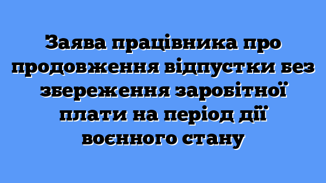 Заява працівника про продовження відпустки без збереження заробітної плати на період дії воєнного стану