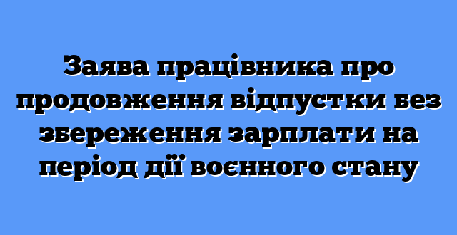Заява працівника про продовження відпустки без збереження зарплати на період дії воєнного стану