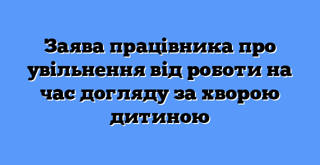 Заява працівника про увільнення від роботи на час догляду за хворою дитиною
