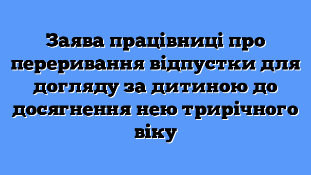 Заява працівниці про переривання відпустки для догляду за дитиною до досягнення нею трирічного віку