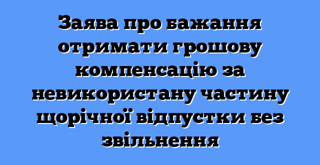 Заява про бажання отримати грошову компенсацію за невикористану частину щорічної відпустки без звільнення