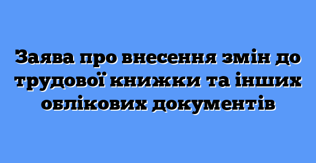 Заява про внесення змін до трудової книжки та інших облікових документів