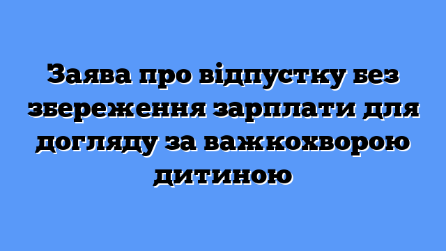 Заява про відпустку без збереження зарплати для догляду за важкохворою дитиною