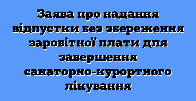 Заява про надання відпустки без збереження заробітної плати для завершення санаторно-курортного лікування