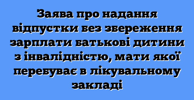 Заява про надання відпустки без збереження зарплати батькові дитини з інвалідністю, мати якої перебуває в лікувальному закладі