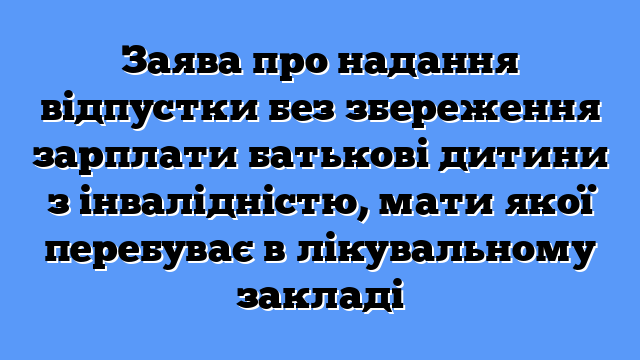 Заява про надання відпустки без збереження зарплати батькові дитини з інвалідністю, мати якої перебуває в лікувальному закладі