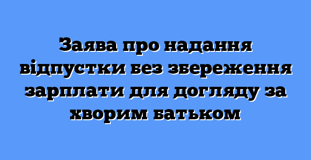 Заява про надання відпустки без збереження зарплати для догляду за хворим батьком