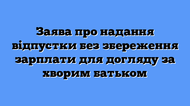 Заява про надання відпустки без збереження зарплати для догляду за хворим батьком