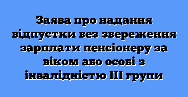 Заява про надання відпустки без збереження зарплати пенсіонеру за віком або особі з інвалідністю ІІІ групи
