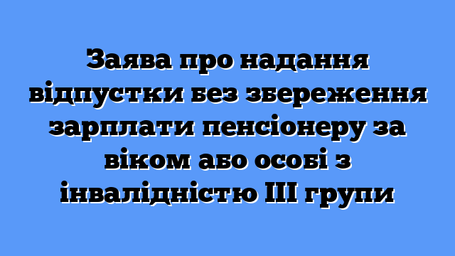 Заява про надання відпустки без збереження зарплати пенсіонеру за віком або особі з інвалідністю ІІІ групи