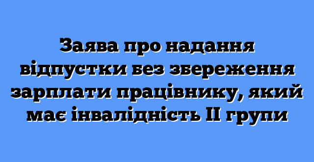 Заява про надання відпустки без збереження зарплати працівнику, який має інвалідність ІІ групи
