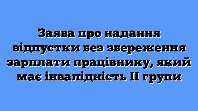 Заява про надання відпустки без збереження зарплати працівнику, який має інвалідність ІІ групи