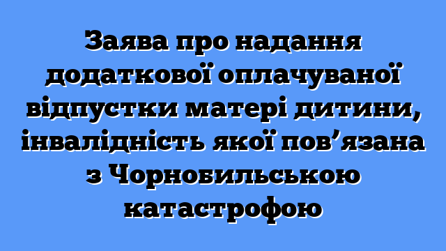 Заява про надання додаткової оплачуваної відпустки матері дитини, інвалідність якої пов’язана з Чорнобильською катастрофою