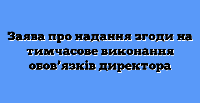 Заява про надання згоди на тимчасове виконання обов’язків директора