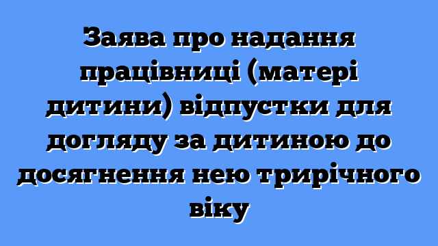 Заява про надання працівниці (матері дитини) відпустки для догляду за дитиною до досягнення нею трирічного віку