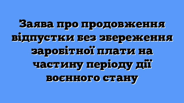 Заява про продовження відпустки без збереження заробітної плати на частину періоду дії воєнного стану