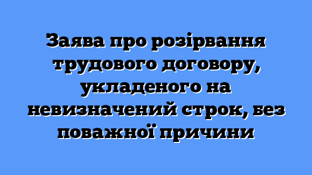 Заява про розірвання трудового договору, укладеного на невизначений строк, без поважної причини