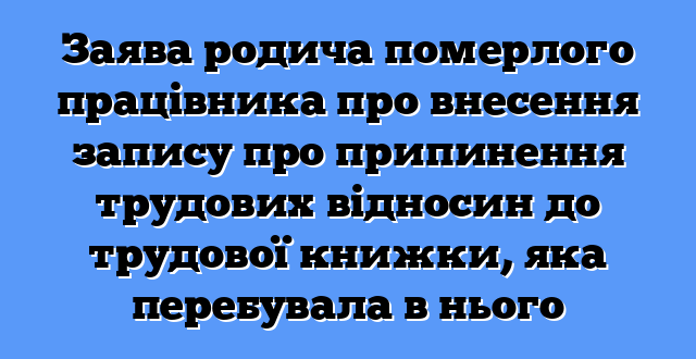 Заява родича померлого працівника про внесення запису про припинення трудових відносин до трудової книжки, яка перебувала в нього