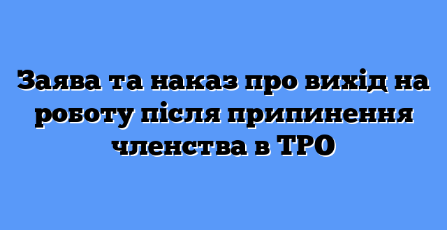 Заява та наказ про вихід на роботу після припинення членства в ТРО