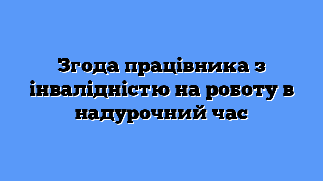 Згода працівника з інвалідністю на роботу в надурочний час