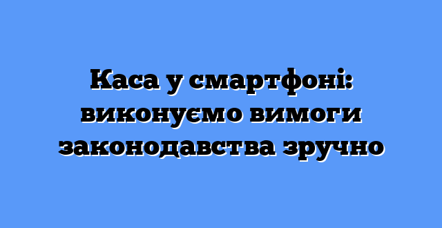 Каса у смартфоні: виконуємо вимоги законодавства зручно