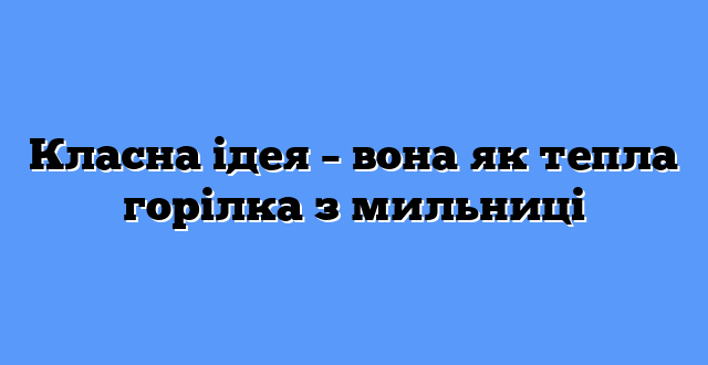 Класна ідея – вона як тепла горілка з мильниці