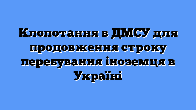 Клопотання в ДМСУ для продовження строку перебування іноземця в Україні