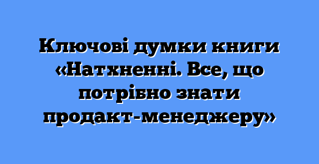 Ключові думки книги «Натхненні. Все, що потрібно знати продакт-менеджеру»