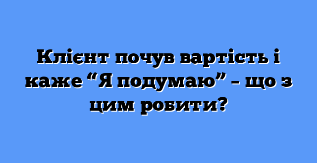 Клієнт почув вартість і каже “Я подумаю” – що з цим робити?