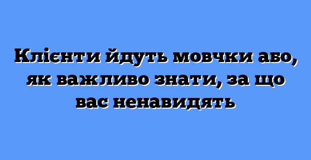 Клієнти йдуть мовчки або, як важливо знати, за що вас ненавидять