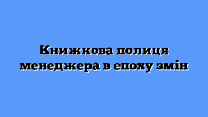 Книжкова полиця менеджера в епоху змін
