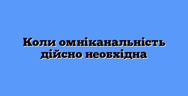 Коли омніканальність дійсно необхідна