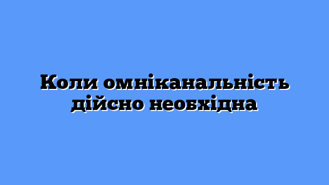 Коли омніканальність дійсно необхідна