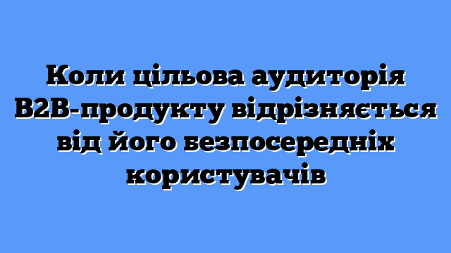 Коли цільова аудиторія B2B-продукту відрізняється від його безпосередніх користувачів