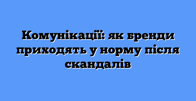 Комунікації: як бренди приходять у норму після скандалів