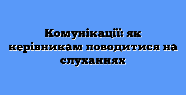Комунікації: як керівникам поводитися на слуханнях