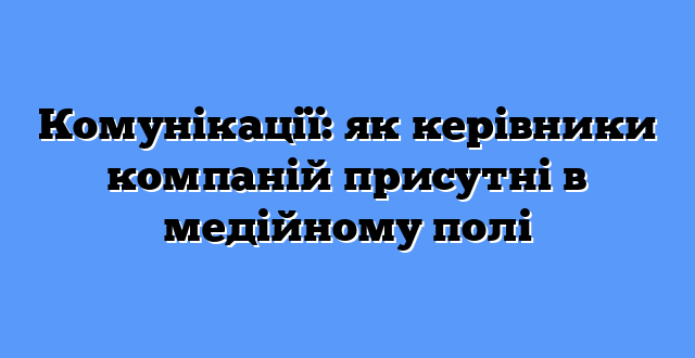 Комунікації: як керівники компаній присутні в медійному полі
