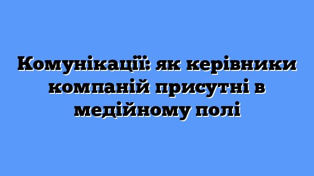 Комунікації: як керівники компаній присутні в медійному полі