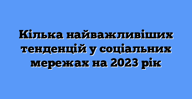 Кілька найважливіших тенденцій у соціальних мережах на 2023 рік