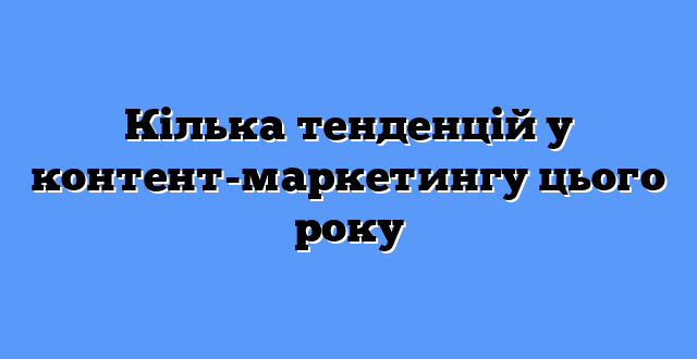 Кілька тенденцій у контент-маркетингу цього року