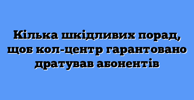 Кілька шкідливих порад, щоб кол-центр гарантовано дратував абонентів