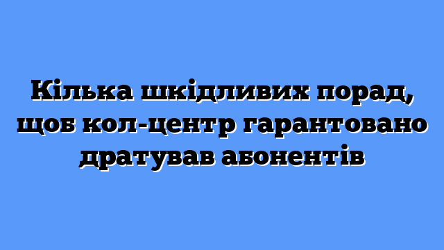 Кілька шкідливих порад, щоб кол-центр гарантовано дратував абонентів