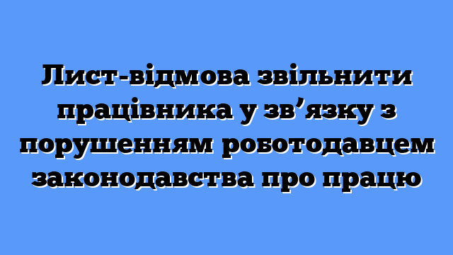 Лист-відмова звільнити працівника у зв’язку з порушенням роботодавцем законодавства про працю