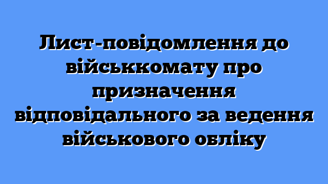 Лист-повідомлення до військкомату про призначення відповідального за ведення військового обліку