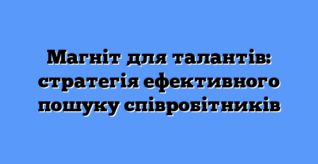 Магніт для талантів: стратегія ефективного пошуку співробітників