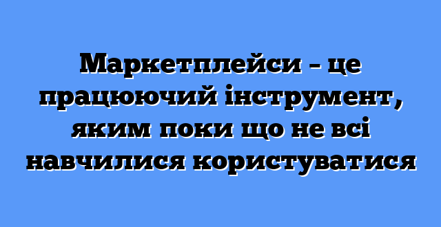 Маркетплейси – це працюючий інструмент, яким поки що не всі навчилися користуватися